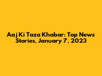 Aaj Ki Taza Khabar: Top News Stories, January 7, 2023
