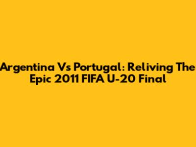 Argentina Vs Portugal: Reliving The Epic 2011 FIFA U-20 Final