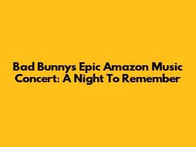 Bad Bunny's Epic Amazon Music Concert: A Night To Remember