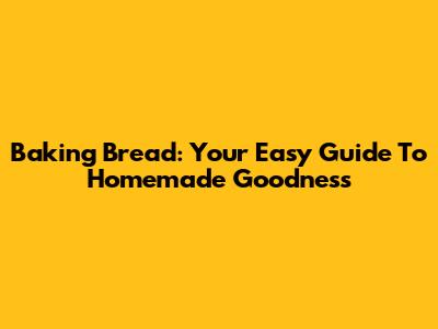 Baking Bread: Your Easy Guide To Homemade Goodness