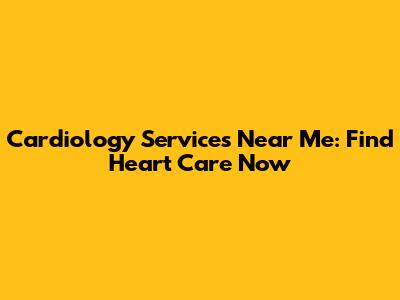 Cardiology Services Near Me: Find Heart Care Now