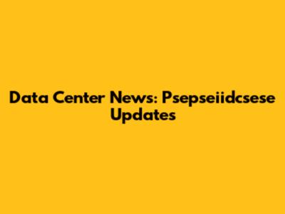 Data Center News: Psepseiidcsese Updates