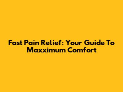 Fast Pain Relief: Your Guide To Maxximum Comfort