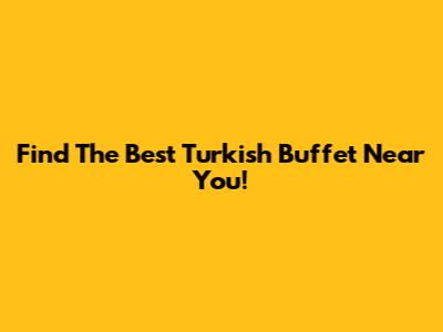 Find The Best Turkish Buffet Near You!