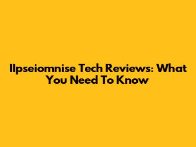 IIpseiomnise Tech Reviews: What You Need To Know