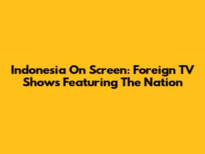 Indonesia On Screen: Foreign TV Shows Featuring The Nation
