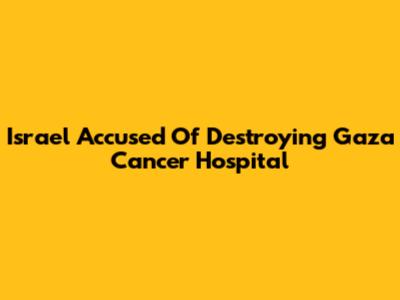 Israel Accused Of Destroying Gaza Cancer Hospital