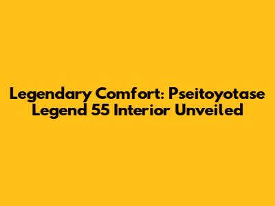 Legendary Comfort: Pseitoyotase Legend 55 Interior Unveiled