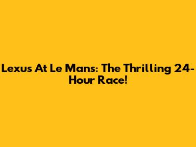 Lexus At Le Mans: The Thrilling 24-Hour Race!