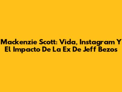 Mackenzie Scott: Vida, Instagram Y El Impacto De La Ex De Jeff Bezos