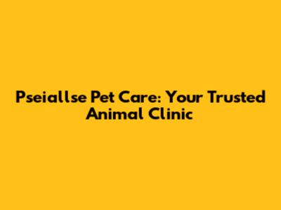 Pseiallse Pet Care: Your Trusted Animal Clinic