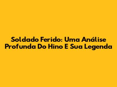 Soldado Ferido: Uma Análise Profunda Do Hino E Sua Legenda